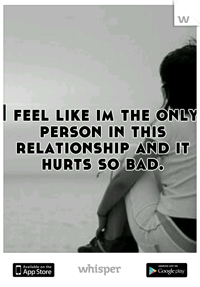 I feel like im the only person in this relationship and it hurts so bad.