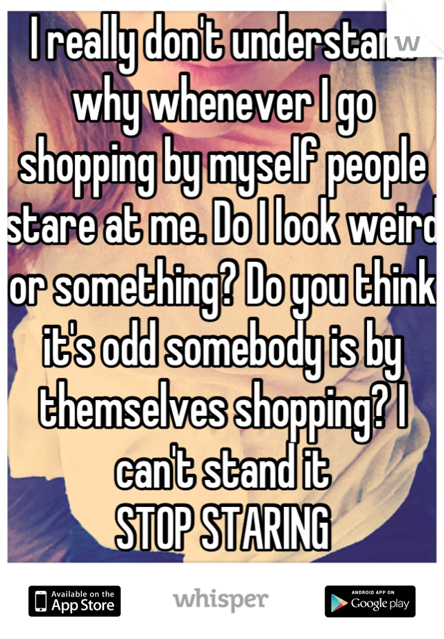 I really don't understand why whenever I go shopping by myself people stare at me. Do I look weird or something? Do you think it's odd somebody is by themselves shopping? I can't stand it
STOP STARING