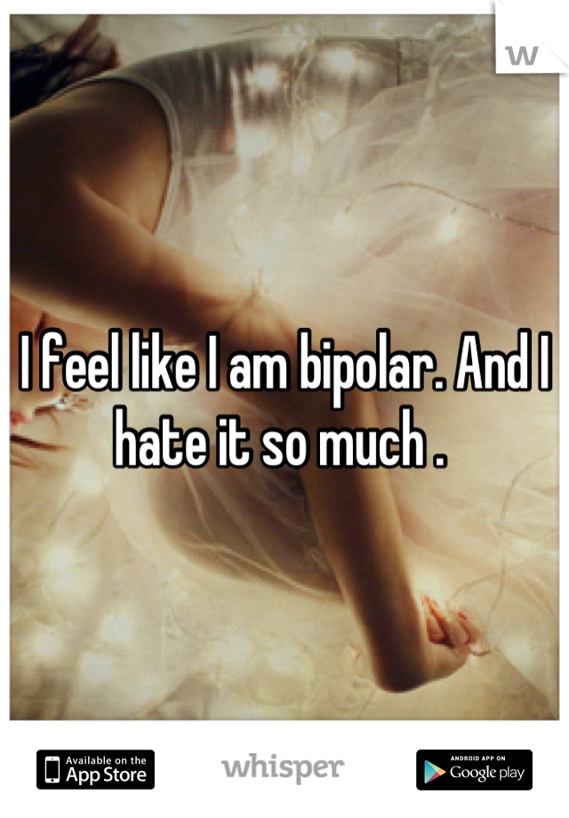 I feel like I am bipolar. And I hate it so much . 