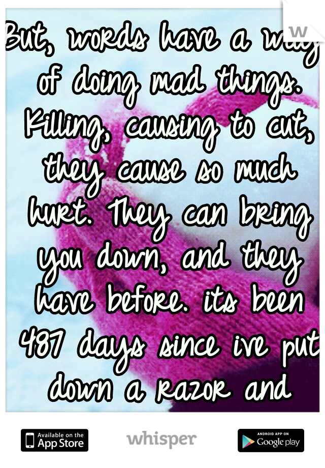 But, words have a way of doing mad things. Killing, causing to cut, they cause so much hurt. They can bring you down, and they have before. its been 487 days since ive put down a razor and started pot