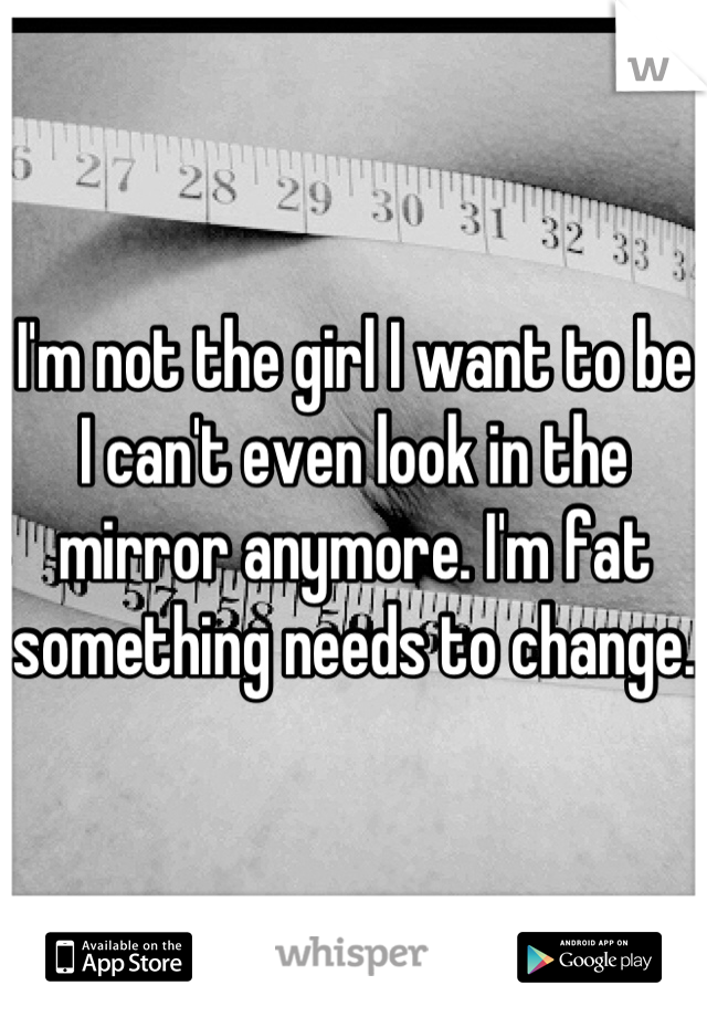 I'm not the girl I want to be I can't even look in the mirror anymore. I'm fat something needs to change. 