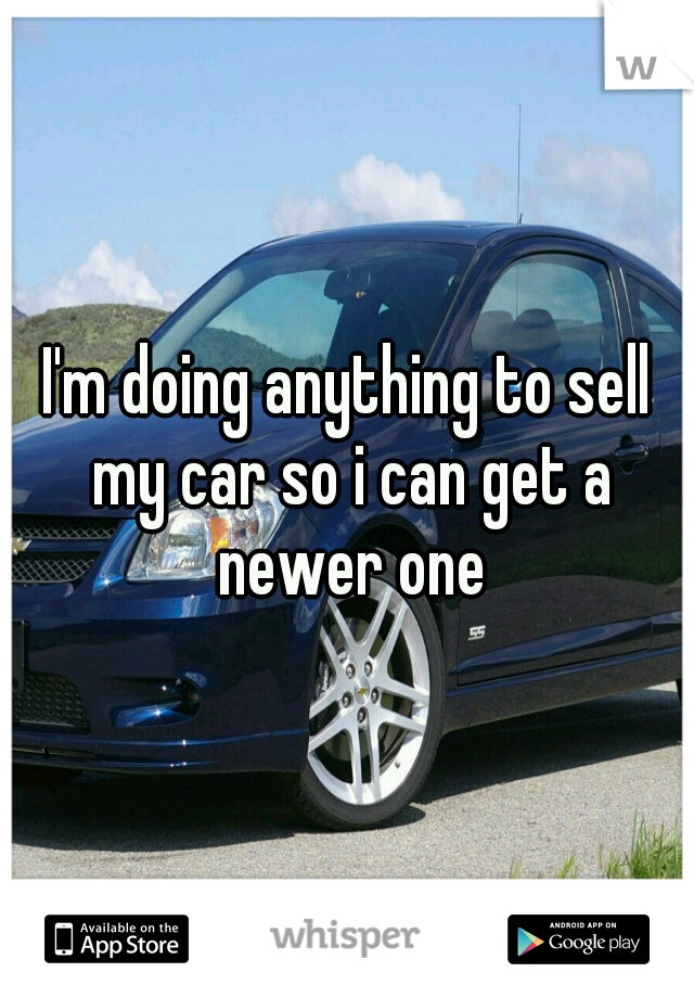 I'm doing anything to sell my car so i can get a newer one