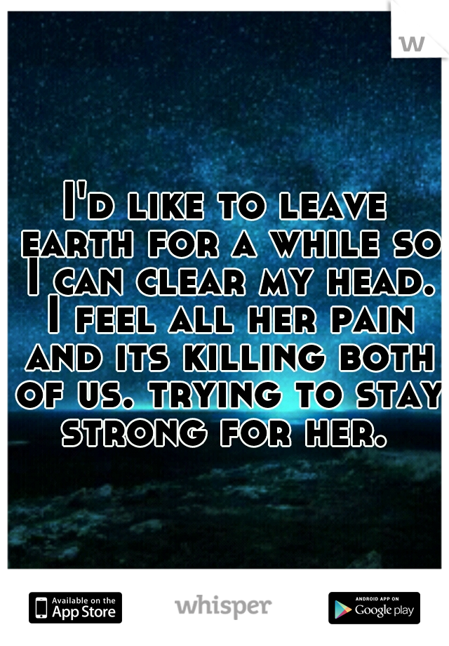 I'd like to leave earth for a while so I can clear my head. I feel all her pain and its killing both of us. trying to stay strong for her. 