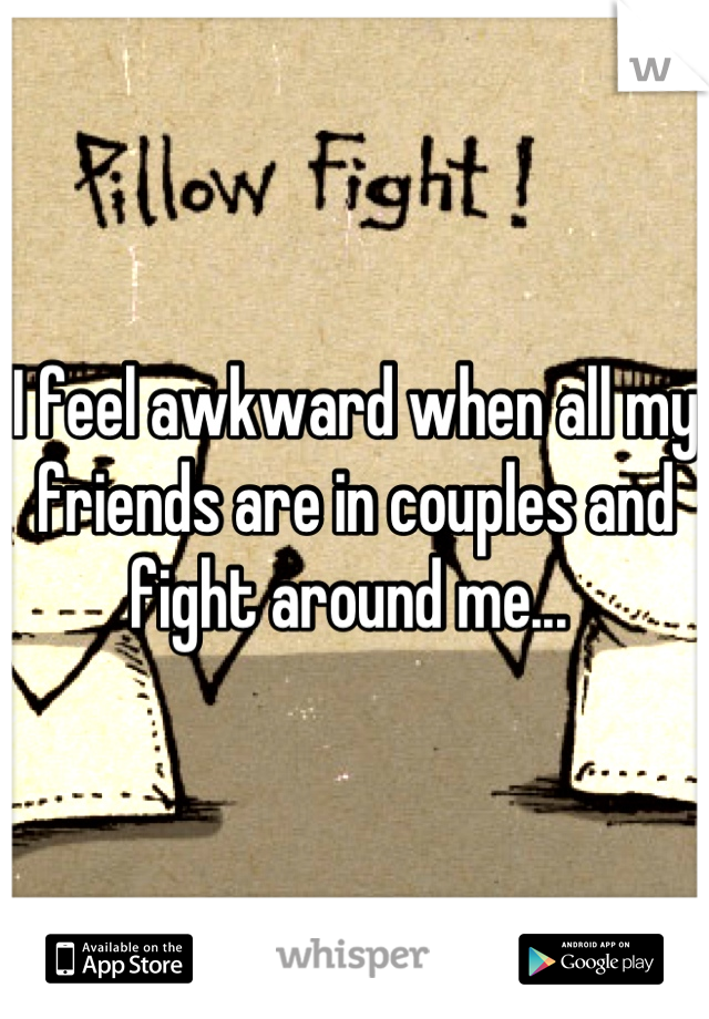 I feel awkward when all my friends are in couples and fight around me... 