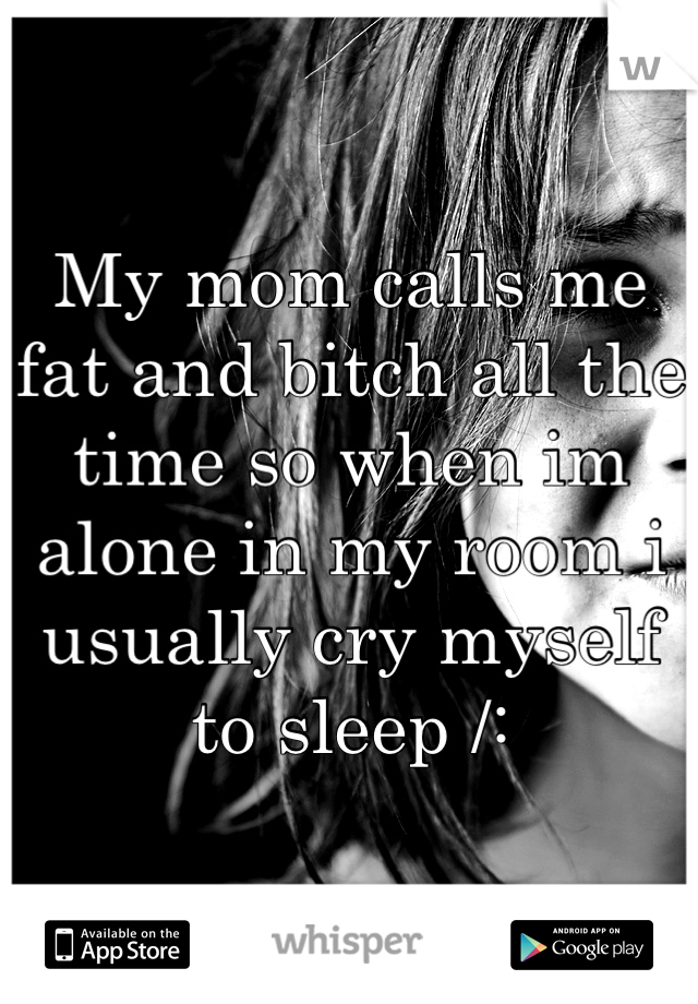 My mom calls me fat and bitch all the time so when im alone in my room i usually cry myself to sleep /: