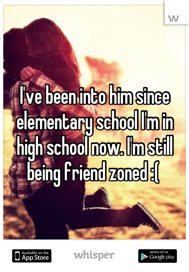 I've been into him since elementary school I'm in high school now. I'm still being friend zoned :( 