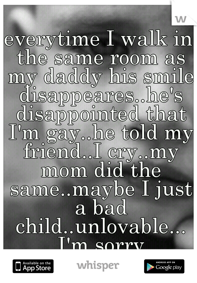 everytime I walk in the same room as my daddy his smile disappeares..he's disappointed that I'm gay..he told my friend..I cry..my mom did the same..maybe I just a bad child..unlovable... I'm sorry