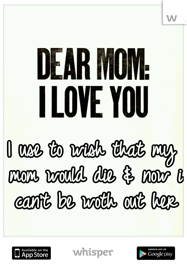 I use to wish that my mom would die & now i can't be woth out her