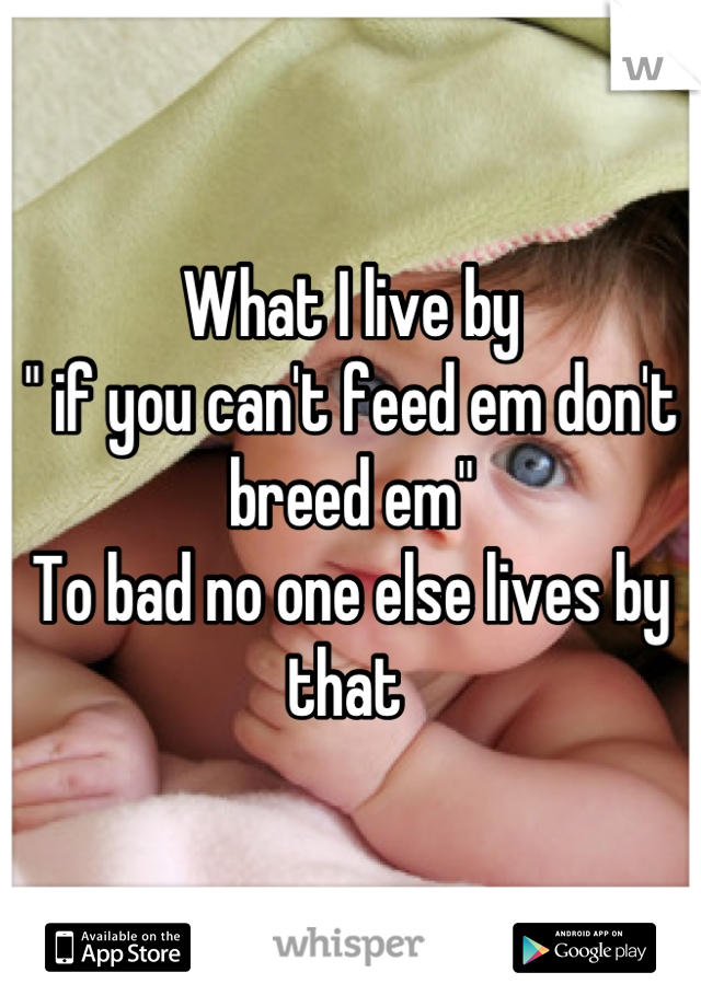 What I live by
" if you can't feed em don't breed em" 
To bad no one else lives by that 