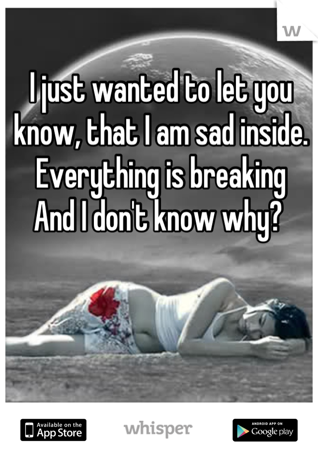 I just wanted to let you know, that I am sad inside.  
Everything is breaking
And I don't know why? 