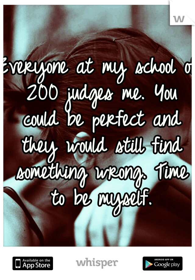 Everyone at my school of 200 judges me. You could be perfect and they would still find something wrong. Time to be myself.
