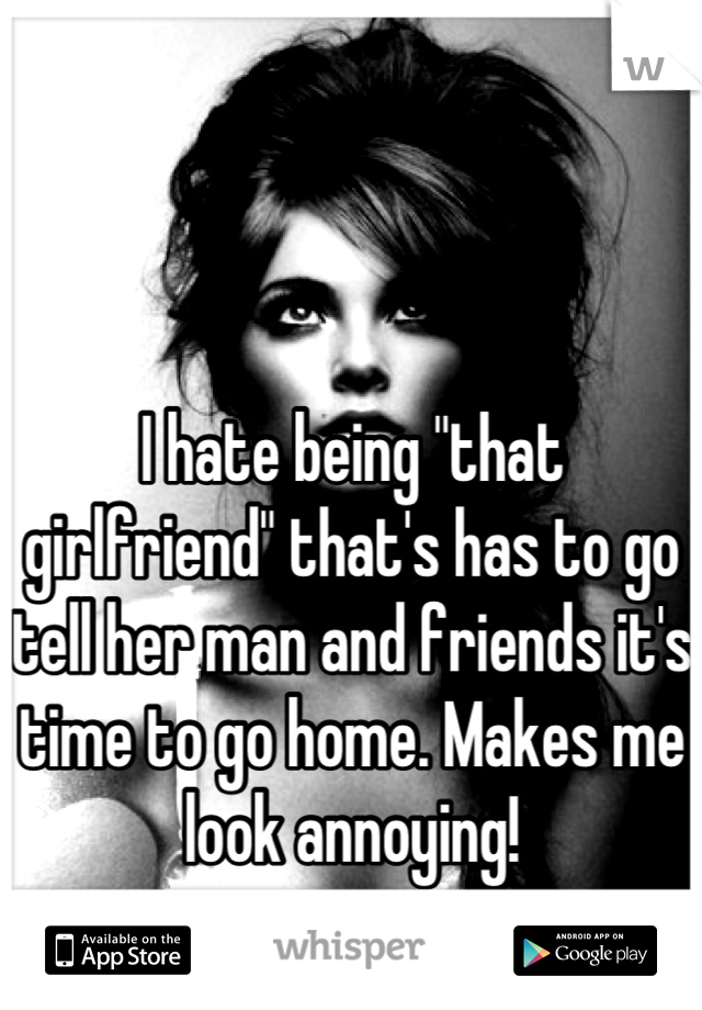 I hate being "that girlfriend" that's has to go tell her man and friends it's time to go home. Makes me look annoying!
