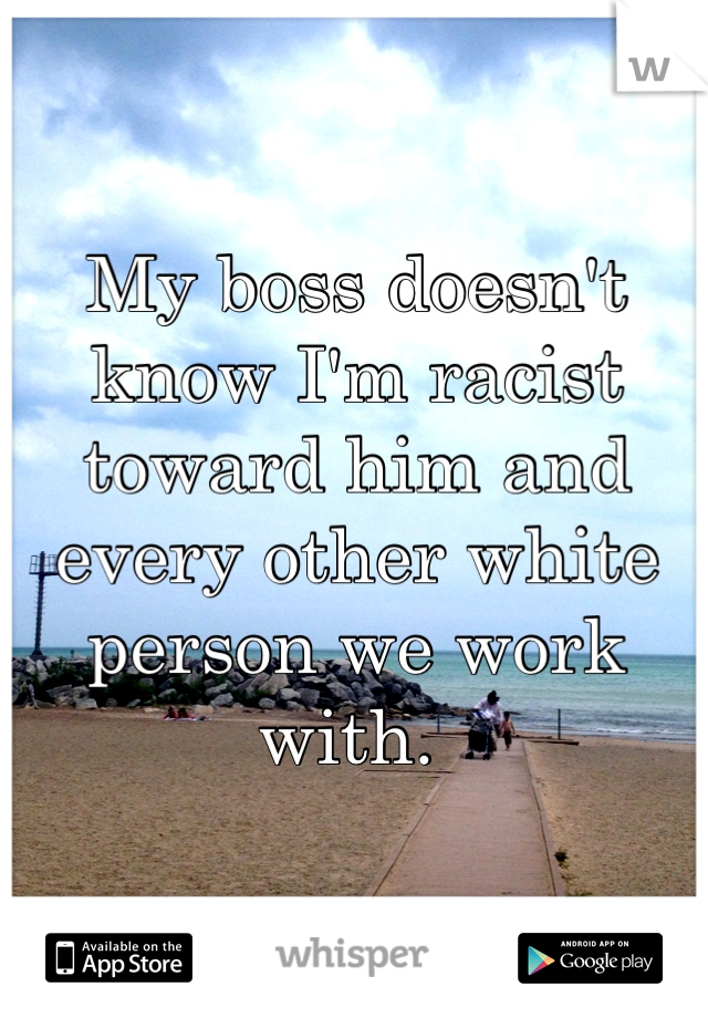 My boss doesn't know I'm racist toward him and every other white person we work with. 