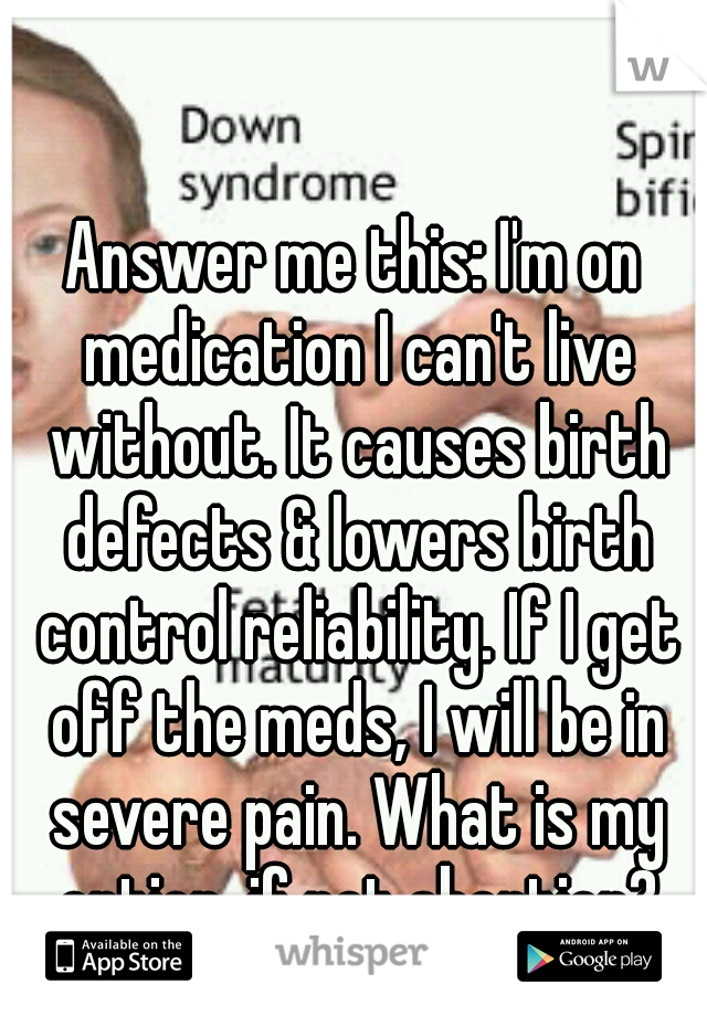 Answer me this: I'm on medication I can't live without. It causes birth defects & lowers birth control reliability. If I get off the meds, I will be in severe pain. What is my option, if not abortion?