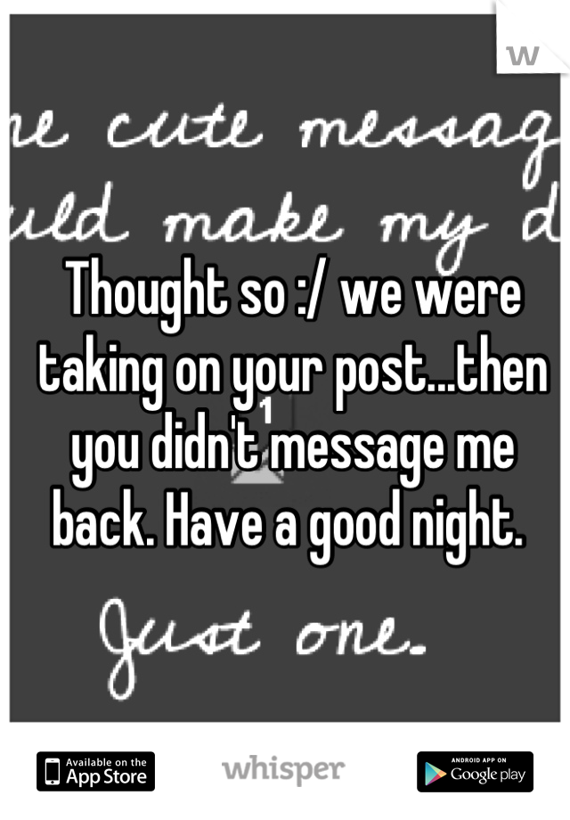 Thought so :/ we were taking on your post...then you didn't message me back. Have a good night. 