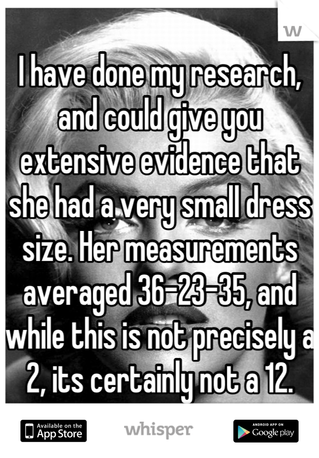 I have done my research, and could give you extensive evidence that she had a very small dress size. Her measurements averaged 36-23-35, and while this is not precisely a 2, its certainly not a 12.