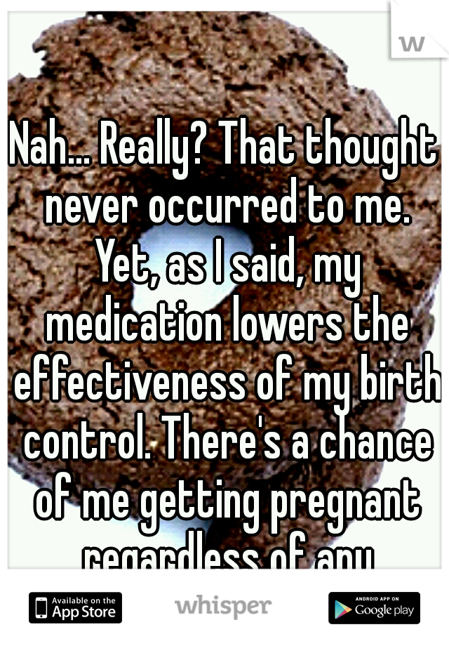 Nah... Really? That thought never occurred to me. Yet, as I said, my medication lowers the effectiveness of my birth control. There's a chance of me getting pregnant regardless of any precautions.