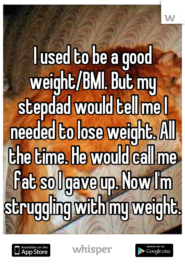 I used to be a good weight/BMI. But my stepdad would tell me I needed to lose weight. All the time. He would call me fat so I gave up. Now I'm struggling with my weight. 