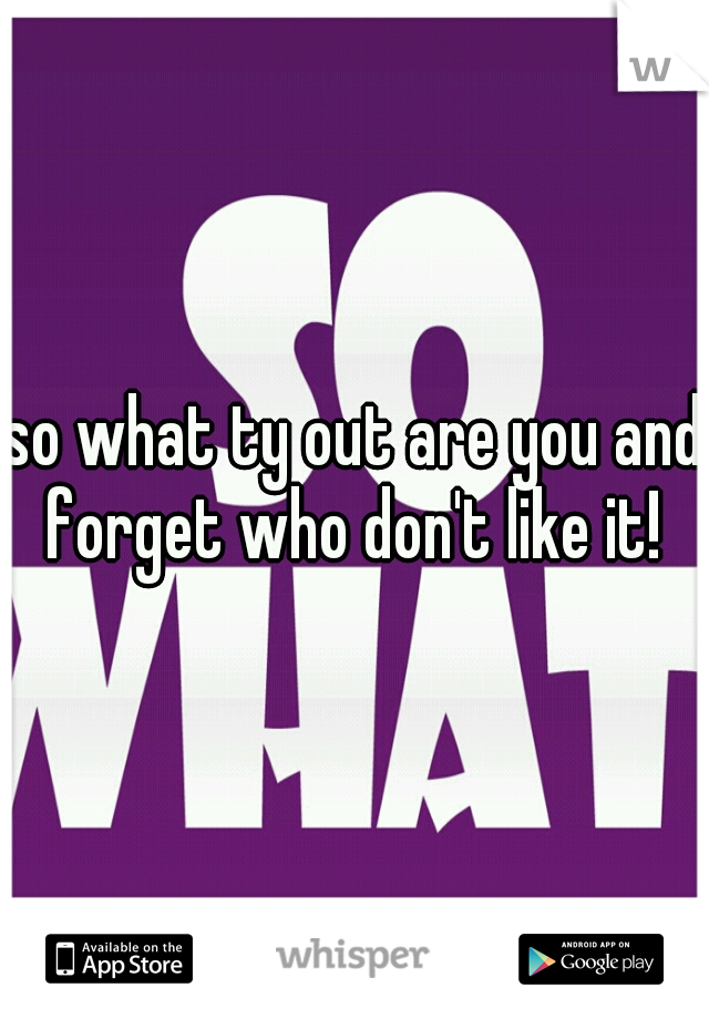 so what ty out are you and forget who don't like it! 
