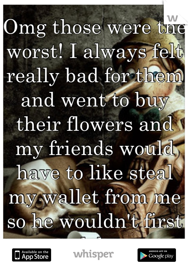 Omg those were the worst! I always felt really bad for them and went to buy their flowers and my friends would have to like steal my wallet from me so he wouldn't first lol 