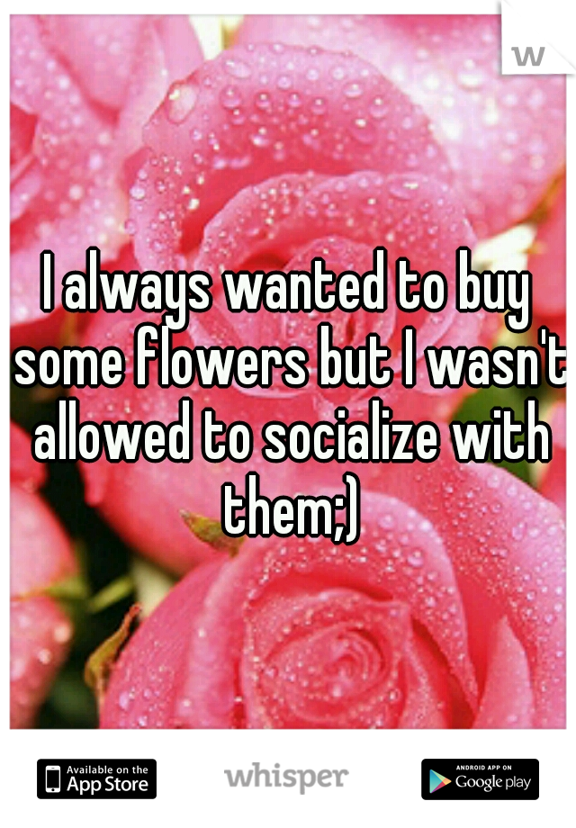 I always wanted to buy some flowers but I wasn't allowed to socialize with them;)