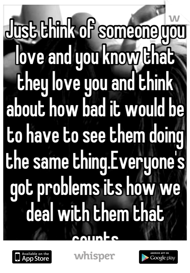 Just think of someone you love and you know that they love you and think about how bad it would be to have to see them doing the same thing.Everyone's got problems its how we deal with them that counts