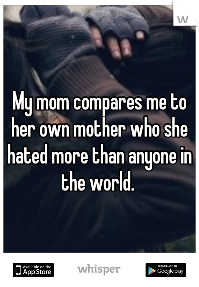 My mom compares me to her own mother who she hated more than anyone in the world. 