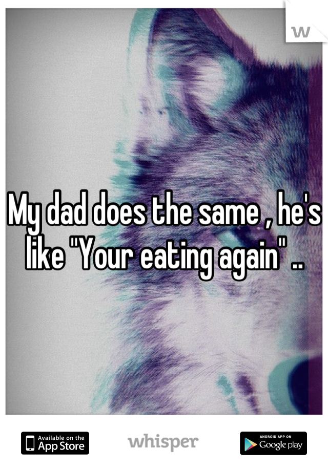 My dad does the same , he's like "Your eating again" ..