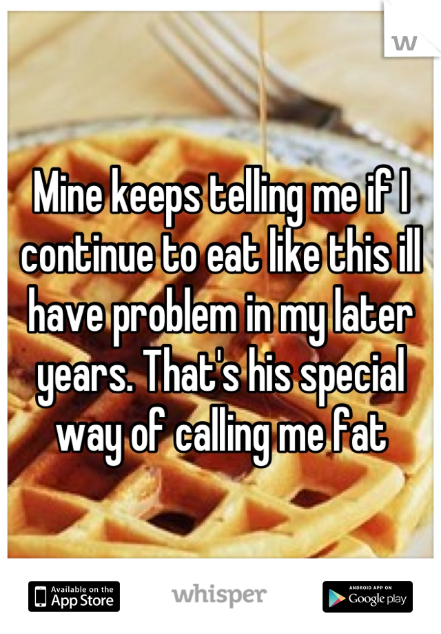 Mine keeps telling me if I continue to eat like this ill have problem in my later years. That's his special way of calling me fat