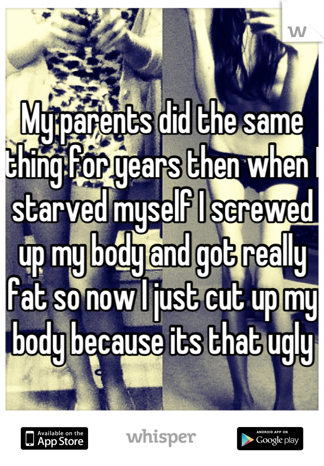 My parents did the same thing for years then when I starved myself I screwed up my body and got really fat so now I just cut up my body because its that ugly