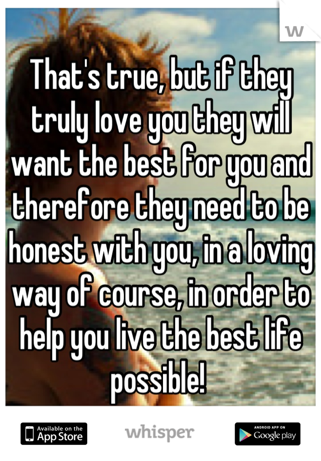 That's true, but if they truly love you they will want the best for you and therefore they need to be honest with you, in a loving way of course, in order to help you live the best life possible! 