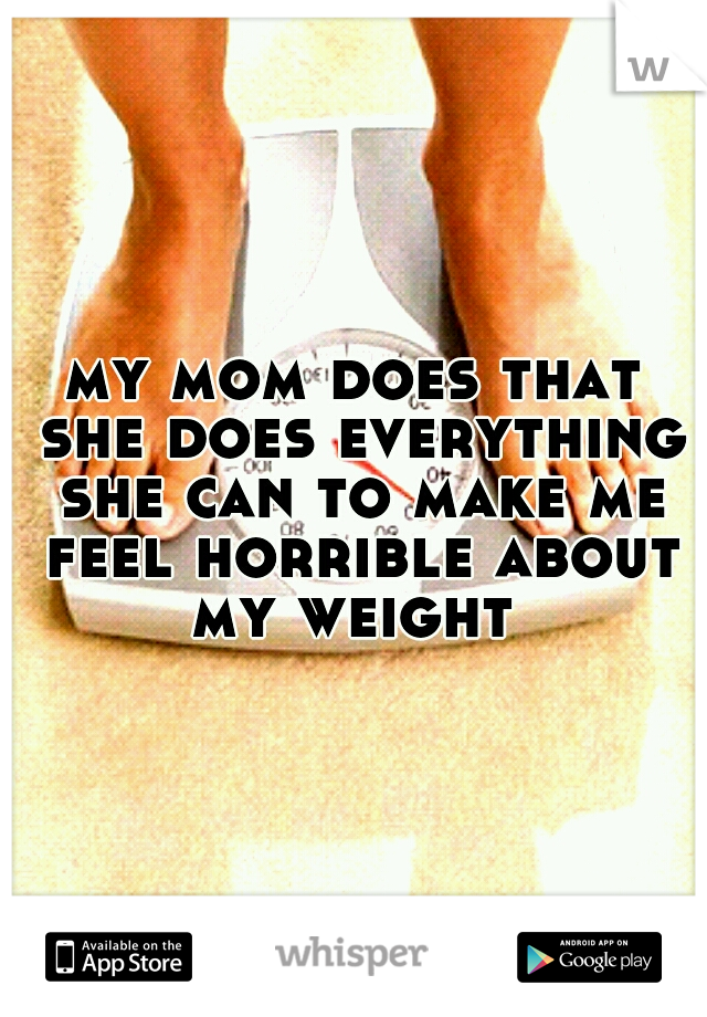 my mom does that she does everything she can to make me feel horrible about my weight 