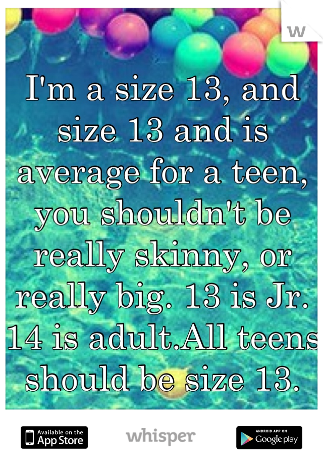 I'm a size 13, and size 13 and is average for a teen, you shouldn't be really skinny, or really big. 13 is Jr. 14 is adult.All teens should be size 13.