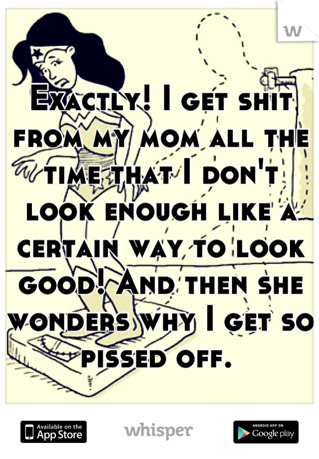 Exactly! I get shit from my mom all the time that I don't look enough like a certain way to look good! And then she wonders why I get so pissed off. 