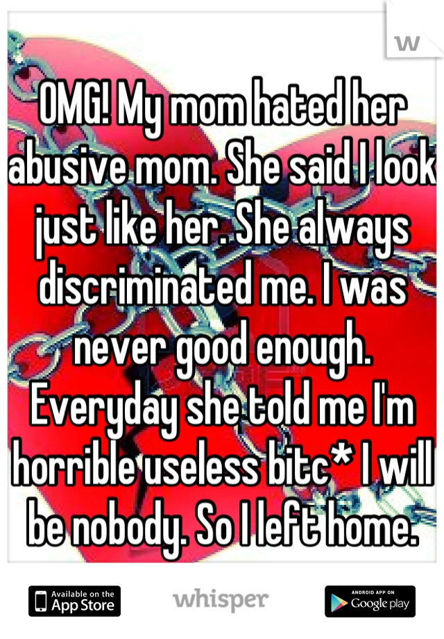 OMG! My mom hated her abusive mom. She said I look just like her. She always discriminated me. I was never good enough. Everyday she told me I'm horrible useless bitc* I will be nobody. So I left home.