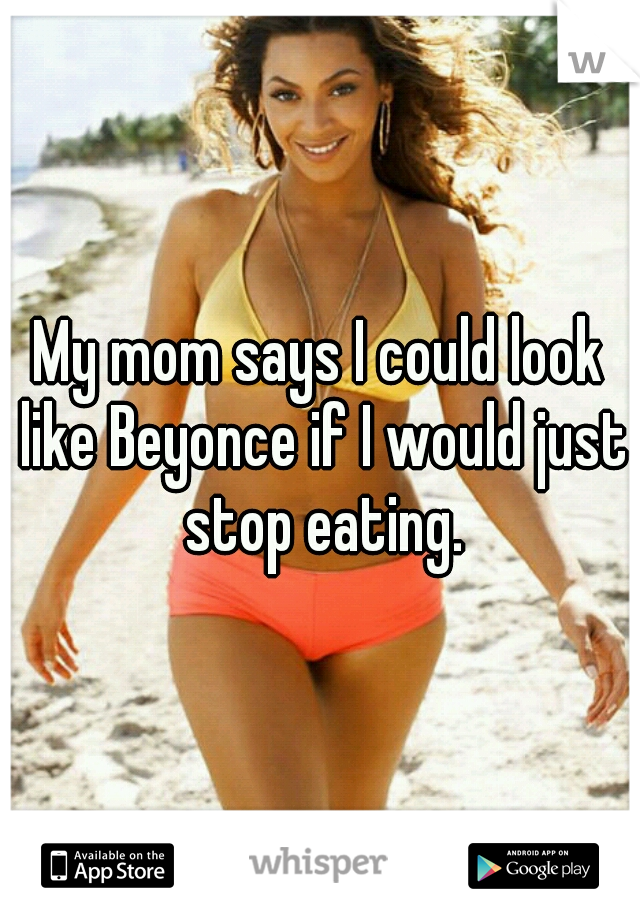 My mom says I could look like Beyonce if I would just stop eating.