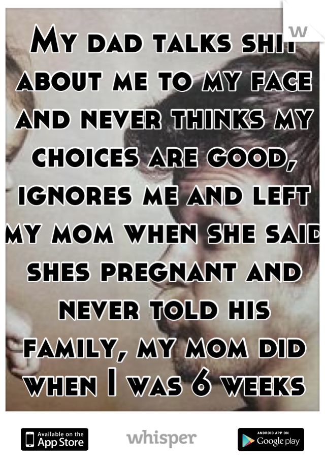 My dad talks shit about me to my face and never thinks my choices are good, ignores me and left my mom when she said shes pregnant and never told his family, my mom did when I was 6 weeks old.