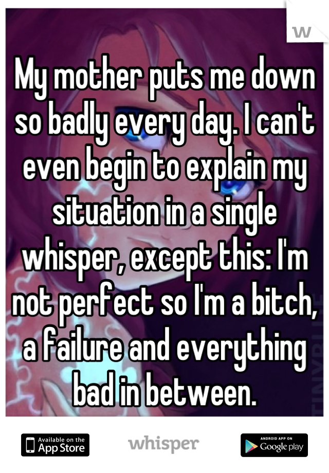 My mother puts me down so badly every day. I can't even begin to explain my situation in a single whisper, except this: I'm not perfect so I'm a bitch, a failure and everything bad in between.