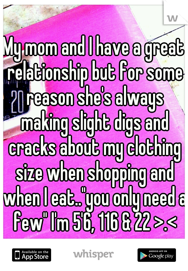 My mom and I have a great relationship but for some reason she's always making slight digs and cracks about my clothing size when shopping and when I eat.."you only need a few" I'm 5'6, 116 & 22 >.<