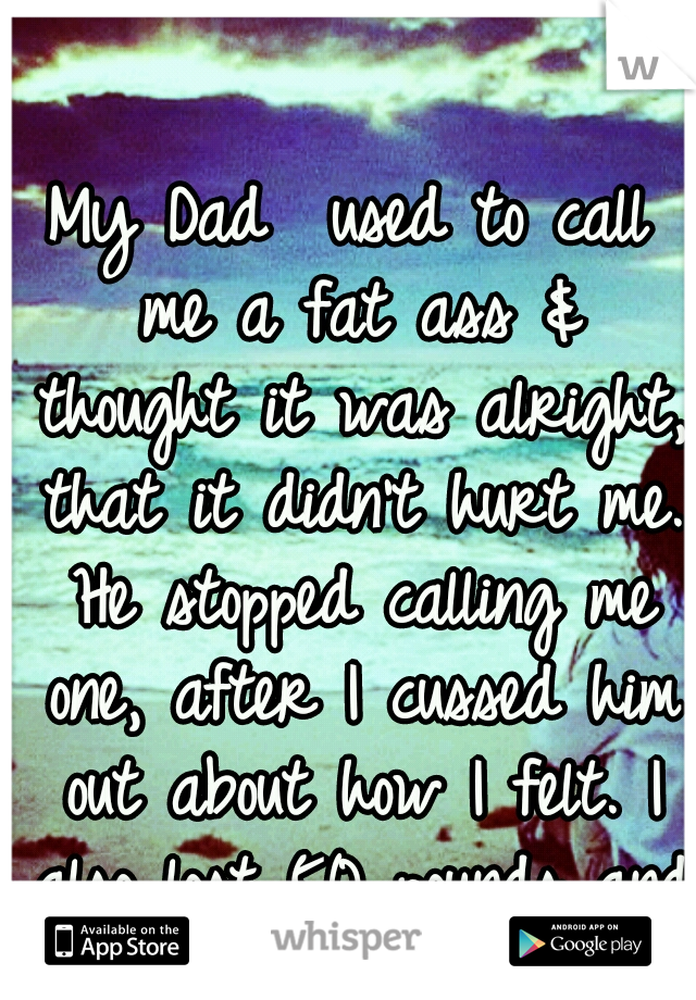 My Dad  used to call me a fat ass & thought it was alright, that it didn't hurt me. He stopped calling me one, after I cussed him out about how I felt. I also lost 50 pounds and I still think I'm fat.