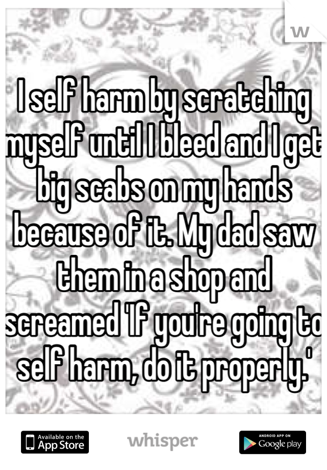 I self harm by scratching myself until I bleed and I get big scabs on my hands because of it. My dad saw them in a shop and screamed 'If you're going to self harm, do it properly.'