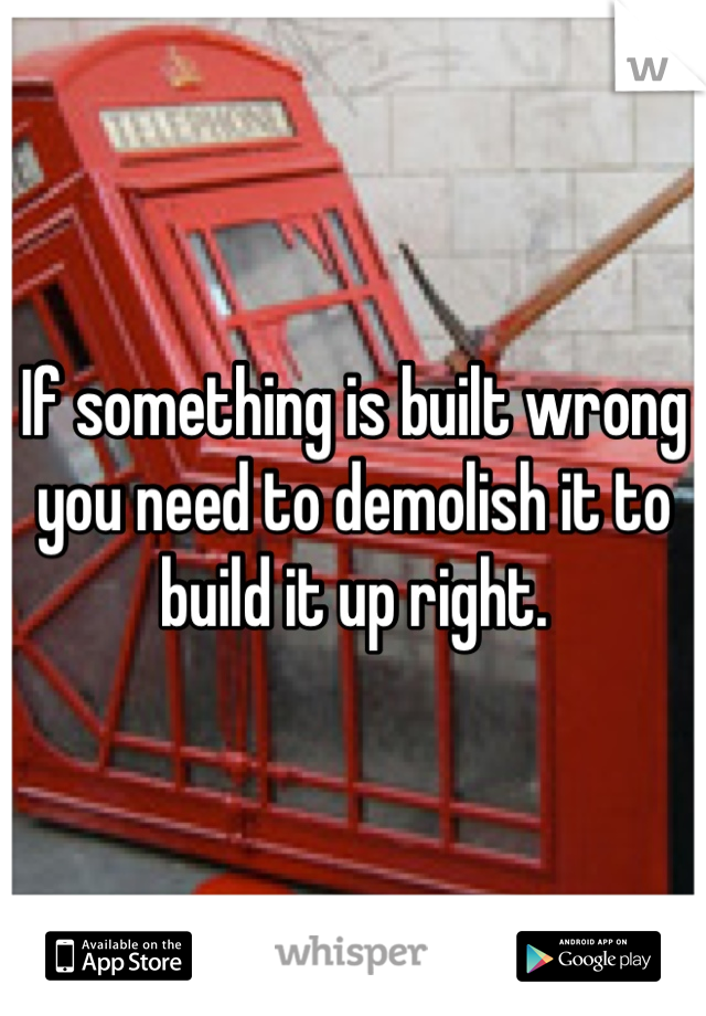 If something is built wrong you need to demolish it to build it up right.