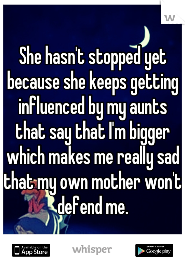 She hasn't stopped yet because she keeps getting influenced by my aunts that say that I'm bigger which makes me really sad that my own mother won't defend me.