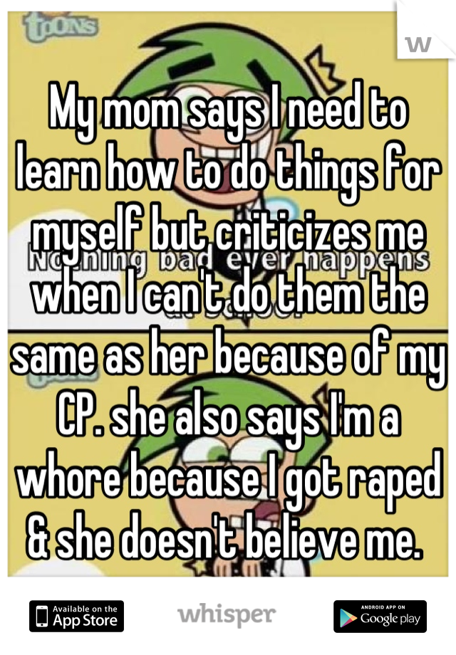 My mom says I need to learn how to do things for myself but criticizes me when I can't do them the same as her because of my CP. she also says I'm a whore because I got raped & she doesn't believe me. 