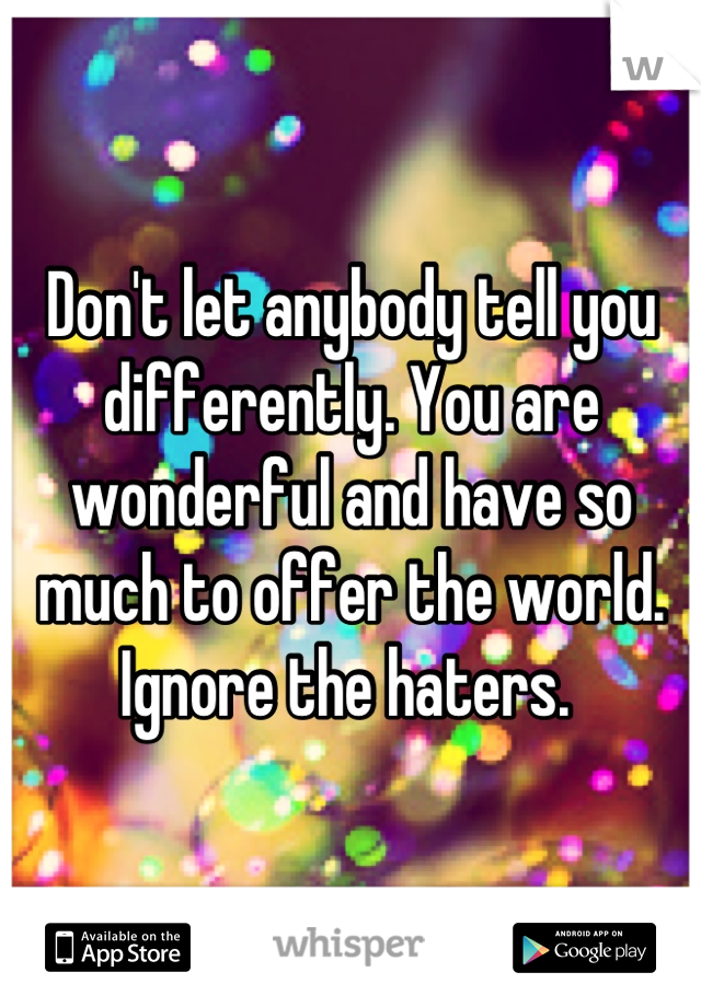 Don't let anybody tell you differently. You are wonderful and have so much to offer the world. Ignore the haters. 