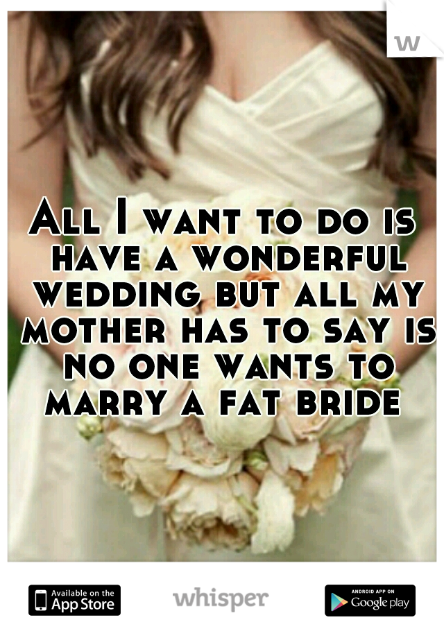 All I want to do is have a wonderful wedding but all my mother has to say is no one wants to marry a fat bride 