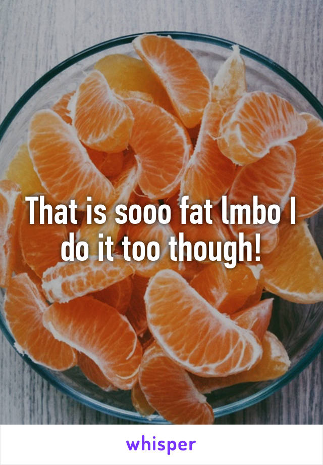 That is sooo fat lmbo I do it too though!