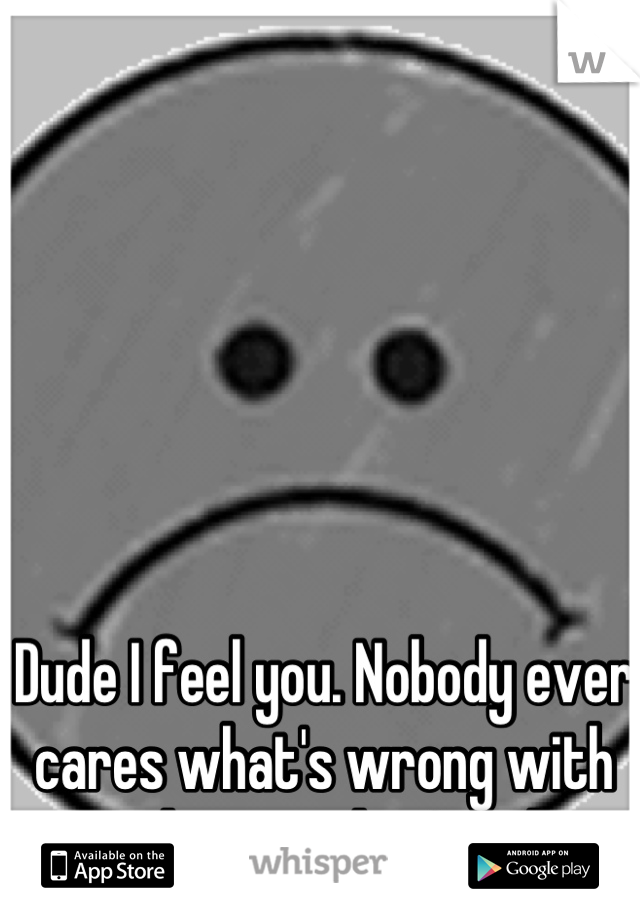 Dude I feel you. Nobody ever cares what's wrong with me as long as they're okay. 