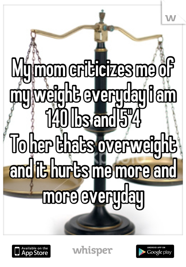 My mom criticizes me of my weight everyday i am 140 lbs and 5"4 
To her thats overweight and it hurts me more and more everyday