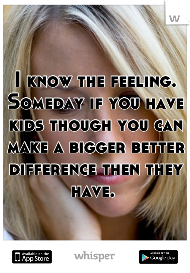 I know the feeling. Someday if you have kids though you can make a bigger better difference then they have. 